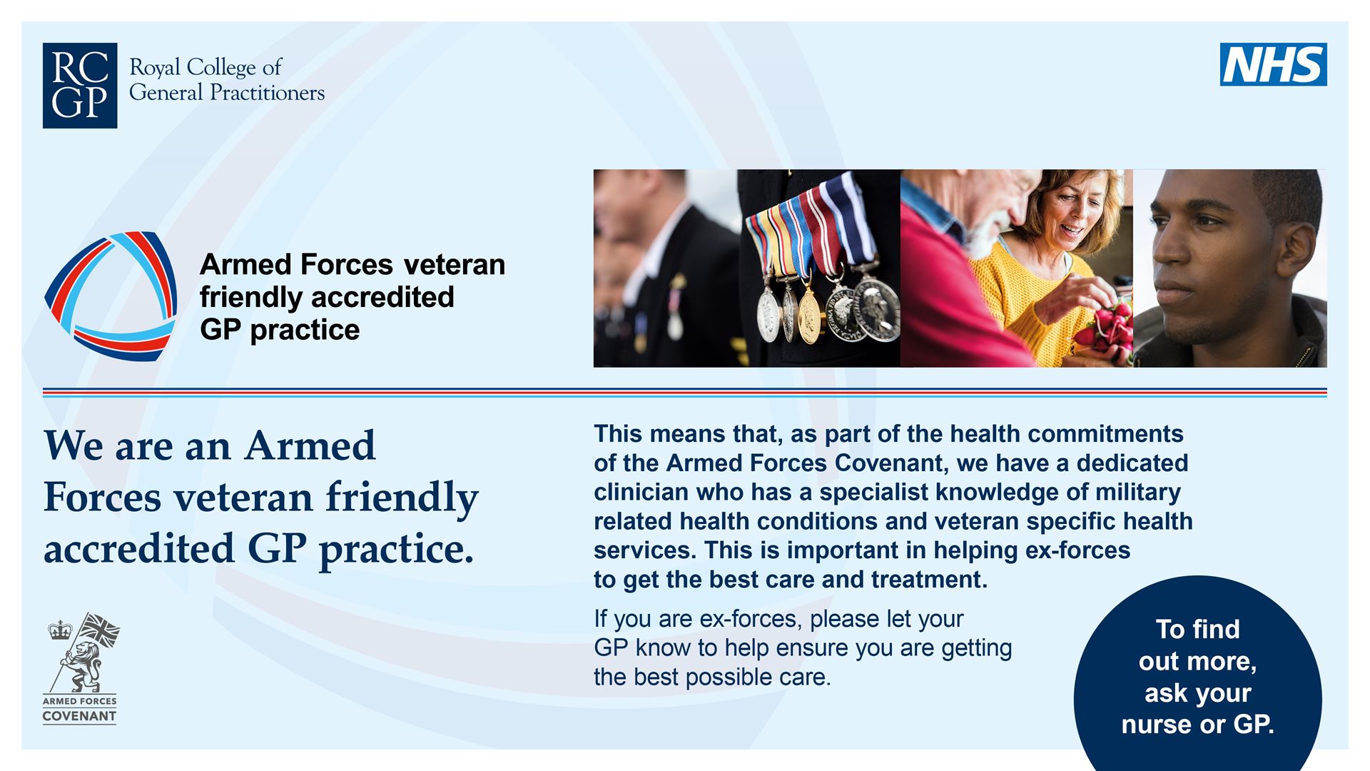 We are an armed forces veteran friendly accredited GP practice. This means that, as part of the health commitments of the Armed Forces Covenant, we have a dedicated clinician who has a specialist knowledge of military related health conditions and veteran specific health services. This is important in helping ex-forces to get the best care and treatment. If you are ex-forces, please let your GP know to help ensure you are getting the bet possible care. To find out more ask your nurse or GP.